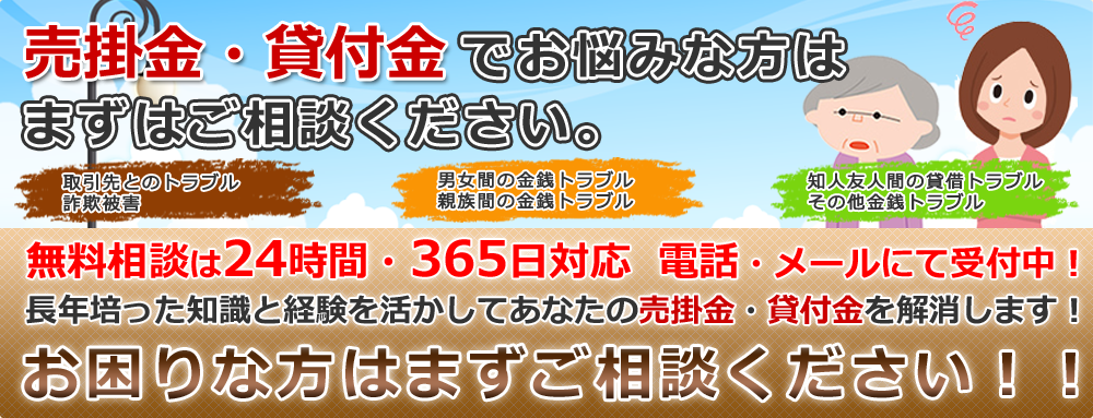 売掛金・貸付金でお悩みな方はまずはご相談ください。無料相談は24時間・365日対応  電話・メールにて受付中！長年培った知識と経験を活かしてあなたの売掛金・貸付金を回収します！お困りな方はまずご相談ください！！